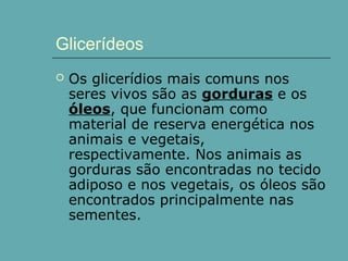 Glicerídeos


Os glicerídios mais comuns nos
seres vivos são as gorduras e os
óleos, que funcionam como
material de reserva energética nos
animais e vegetais,
respectivamente. Nos animais as
gorduras são encontradas no tecido
adiposo e nos vegetais, os óleos são
encontrados principalmente nas
sementes.

 