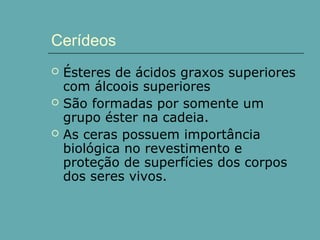 Cerídeos




Ésteres de ácidos graxos superiores
com álcoois superiores
São formadas por somente um
grupo éster na cadeia.
As ceras possuem importância
biológica no revestimento e
proteção de superfícies dos corpos
dos seres vivos.

 