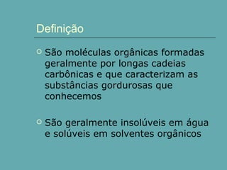 Definição


São moléculas orgânicas formadas
geralmente por longas cadeias
carbônicas e que caracterizam as
substâncias gordurosas que
conhecemos



São geralmente insolúveis em água
e solúveis em solventes orgânicos

 