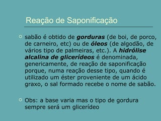 Reação de Saponificação


sabão é obtido de gorduras (de boi, de porco,
de carneiro, etc) ou de óleos (de algodão, de
vários tipo de palmeiras, etc.). A hidrólise
alcalina de glicerídeos é denominada,
genericamente, de reação de saponificação
porque, numa reação desse tipo, quando é
utilizado um éster proveniente de um ácido
graxo, o sal formado recebe o nome de sabão.



Obs: a base varia mas o tipo de gordura
sempre será um glicerídeo

 