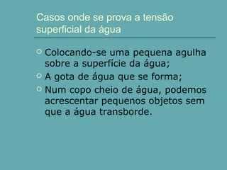 Casos onde se prova a tensão
superficial da água





Colocando-se uma pequena agulha
sobre a superfície da água;
A gota de água que se forma;
Num copo cheio de água, podemos
acrescentar pequenos objetos sem
que a água transborde.

 