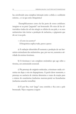10 DÉBORA DALPAI / ALETHÉA GATTO BARSCHAK
lar, envolvendo uma complexa interação entre a célula e o ambiente
externo... e é aí que está a bioquímica!
Exemplificaremos como ela faz parte de nosso cotidiano:
imagine-se na praia “pegando” um bronzeado. Os raios de luz ul-
travioleta vindos do sol vão atingir as células da sua pele, e os seus
melanócitos irão iniciar a produção de melanina, o pigmento que
dá cor à sua pele.
— E como isso acontece?
A bioquímica explica tudo, passo a passo:
a) A radiação ultravioleta B aumenta a produção de um hor-
mônio estimulante dos melanócitos, que, por sua vez, aumenta a ati-
vidade da enzima tirosinase.
b) A tirosinase é um complexo enzimático que age sobre a
tirosina, um aminoácido essencial.
c) Na presença de oxigênio molecular, a tirosinase oxida a ti-
rosina em dopa e esta em dopaquinona. A partir desse momento, a
presença ou ausência de cisteína determina o rumo da reação para
a síntese de eumelanina (melanina marrom-preta) ou feomelanina
(melanina amarela-vermelha).
d) E por fim, você “pega” uma corzinha e fica com a pele
bronzeada. Veja o esquema a seguir:
 