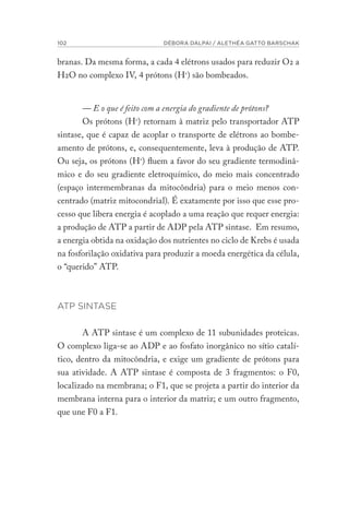 102 DÉBORA DALPAI / ALETHÉA GATTO BARSCHAK
branas. Da mesma forma, a cada 4 elétrons usados para reduzir O2 a
H2O no complexo IV, 4 prótons (H+
) são bombeados.
— E o que é feito com a energia do gradiente de prótons?
Os prótons (H+
) retornam à matriz pelo transportador ATP
sintase, que é capaz de acoplar o transporte de elétrons ao bombe-
amento de prótons, e, consequentemente, leva à produção de ATP.
Ou seja, os prótons (H+
) fluem a favor do seu gradiente termodinâ-
mico e do seu gradiente eletroquímico, do meio mais concentrado
(espaço intermembranas da mitocôndria) para o meio menos con-
centrado (matriz mitocondrial). É exatamente por isso que esse pro-
cesso que libera energia é acoplado a uma reação que requer energia:
a produção de ATP a partir de ADP pela ATP sintase. Em resumo,
a energia obtida na oxidação dos nutrientes no ciclo de Krebs é usada
na fosforilação oxidativa para produzir a moeda energética da célula,
o “querido” ATP.
ATP SINTASE
A ATP sintase é um complexo de 11 subunidades proteicas.
O complexo liga-se ao ADP e ao fosfato inorgânico no sítio catalí-
tico, dentro da mitocôndria, e exige um gradiente de prótons para
sua atividade. A ATP sintase é composta de 3 fragmentos: o F0,
localizado na membrana; o F1, que se projeta a partir do interior da
membrana interna para o interior da matriz; e um outro fragmento,
que une F0 a F1.
 