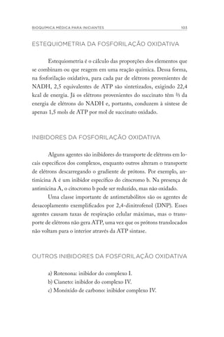 BIOQUÍMICA MÉDICA PARA INICIANTES 103
ESTEQUIOMETRIA DA FOSFORILAÇÃO OXIDATIVA
Estequiometria é o cálculo das proporções dos elementos que
se combinam ou que reagem em uma reação química. Dessa forma,
na fosforilação oxidativa, para cada par de elétrons provenientes de
NADH, 2,5 equivalentes de ATP são sintetizados, exigindo 22,4
kcal de energia. Já os elétrons provenientes do succinato têm ⅔ da
energia de elétrons do NADH e, portanto, conduzem à síntese de
apenas 1,5 mols de ATP por mol de succinato oxidado.
INIBIDORES DA FOSFORILAÇÃO OXIDATIVA
Alguns agentes são inibidores do transporte de elétrons em lo-
cais específicos dos complexos, enquanto outros alteram o transporte
de elétrons descarregando o gradiente de prótons. Por exemplo, an-
timicina A é um inibidor específico do citocromo b. Na presença de
antimicina A, o citocromo b pode ser reduzido, mas não oxidado.
Uma classe importante de antimetabólitos são os agentes de
desacoplamento exemplificados por 2,4-dinitrofenol (DNP). Esses
agentes causam taxas de respiração celular máximas, mas o trans-
porte de elétrons não gera ATP, uma vez que os prótons translocados
não voltam para o interior através da ATP sintase.
OUTROS INIBIDORES DA FOSFORILAÇÃO OXIDATIVA
a) Rotenona: inibidor do complexo I.
b) Cianeto: inibidor do complexo IV.
c) Monóxido de carbono: inibidor complexo IV.
 