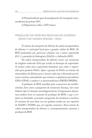 104 DÉBORA DALPAI / ALETHÉA GATTO BARSCHAK
d) Pentaclorofenol: gera desacoplamento do transporte trans-
membrana de prótons (H+
).
e) Oligomicina: inibe a ATP sintase.
PRODUÇÃO DE ESPÉCIES REATIVAS DE OXIGÊNIO
(REACTIVE OXIGEN SPECIES – ROS)
O sistema de transporte de elétrons da cadeia transportadora
de elétrons é o principal local para a geração celular de ROS. Os
ROS produzidos por processos celulares são o ânion superóxido
(O2•-
), o peróxido de hidrogênio (H2O2) e a hidroxila (OH•
).
Na cadeia transportadora de elétrons ocorre um vazamento
de oxigênio molecular (O2) que resulta na formação de superóxido.
A enzima cobre-zinco-superóxido-dismutase atua sobre o superó-
xido para produzir H2O2. Após a geração de H2O2 no interior da
mitocôndria, há difusão para o citosol, onde este é eliminado por di-
versas enzimas antioxidantes que incluem as glutationa-peroxidases
(GPx1-GPx8), a catalase e as peroxirredoxinas (PRDX1-PRDX6).
A produção de ROS contribui para os processos de envelhe-
cimento, bem como a progressão de numerosas doenças, tais como
diabetes tipo 2 e doenças neurodegenerativas. Componentes alimen-
tares podem levar ao aumento da produção de ROS, o que é evi-
dente na obesidade, associada à progressão da resistência à insulina.
O consumo de uma dieta rica em gordura resulta em um superávit
de NADH e FADH2 que, em seguida, aumenta o fluxo através da
cadeia transportadora de elétrons e, consequentemente, aumenta a
produção de ROS.
 