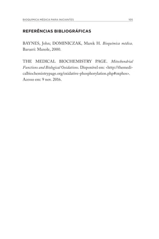 BIOQUÍMICA MÉDICA PARA INICIANTES 105
REFERÊNCIAS BIBLIOGRÁFICAS
BAYNES, John; DOMINICZAK, Marek H. Bioquímica médica.
Barueri: Manole, 2000.
THE MEDICAL BIOCHEMISTRY PAGE. Mitochondrial
Functions and Biological Oxidations. Disponível em: <http://themedi-
calbiochemistrypage.org/oxidative-phosphorylation.php#oxphos>.
Acesso em: 9 nov. 2016.
 