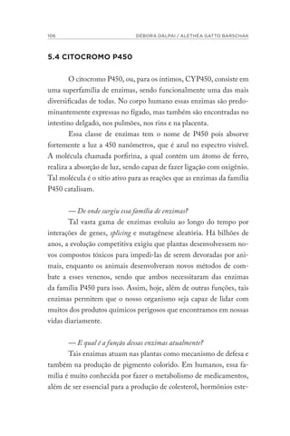 106 DÉBORA DALPAI / ALETHÉA GATTO BARSCHAK
5.4 CITOCROMO P450
O citocromo P450, ou, para os íntimos, CYP450, consiste em
uma superfamília de enzimas, sendo funcionalmente uma das mais
diversificadas de todas. No corpo humano essas enzimas são predo-
minantemente expressas no fígado, mas também são encontradas no
intestino delgado, nos pulmões, nos rins e na placenta.
Essa classe de enzimas tem o nome de P450 pois absorve
fortemente a luz a 450 nanômetros, que é azul no espectro visível.
A molécula chamada porfirina, a qual contém um átomo de ferro,
realiza a absorção de luz, sendo capaz de fazer ligação com oxigênio.
Tal molécula é o sítio ativo para as reações que as enzimas da família
P450 catalisam.
— De onde surgiu essa família de enzimas?
Tal vasta gama de enzimas evoluiu ao longo do tempo por
interações de genes, splicing e mutagênese aleatória. Há bilhões de
anos, a evolução competitiva exigiu que plantas desenvolvessem no-
vos compostos tóxicos para impedi-las de serem devoradas por ani-
mais, enquanto os animais desenvolveram novos métodos de com-
bate a esses venenos, sendo que ambos necessitaram das enzimas
da família P450 para isso. Assim, hoje, além de outras funções, tais
enzimas permitem que o nosso organismo seja capaz de lidar com
muitos dos produtos químicos perigosos que encontramos em nossas
vidas diariamente.
— E qual é a função dessas enzimas atualmente?
Tais enzimas atuam nas plantas como mecanismo de defesa e
também na produção de pigmento colorido. Em humanos, essa fa-
mília é muito conhecida por fazer o metabolismo de medicamentos,
além de ser essencial para a produção de colesterol, hormônios este-
 