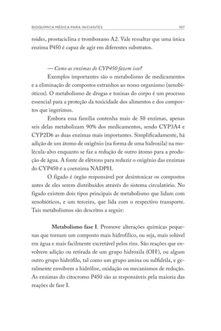 BIOQUÍMICA MÉDICA PARA INICIANTES 107
roides, prostaciclina e tromboxano A2. Vale ressaltar que uma única
enzima P450 é capaz de agir em diferentes substratos.
— Como as enzimas do CYP450 fazem isso?
Exemplos importantes são o metabolismo de medicamentos
e a eliminação de compostos estranhos ao nosso organismo (xenobi-
óticos). O metabolismo de drogas e toxinas do corpo é um processo
essencial para a proteção da toxicidade dos alimentos e dos compos-
tos que ingerimos.
Embora essa família contenha mais de 50 enzimas, apenas
seis delas metabolizam 90% dos medicamentos, sendo CYP3A4 e
CYP2D6 as duas enzimas mais importantes. Simplificadamente, há
adição de um átomo de oxigênio (na forma de uma hidroxila) na mo-
lécula-alvo enquanto se faz a redução de outro átomo para a produ-
ção de água. A fonte de elétrons para reduzir o oxigênio das enzimas
do CYP450 é a coenzima NADPH.
O fígado é órgão responsável por desintoxicar os compostos
antes de eles serem distribuídos através do sistema circulatório. No
fígado existem dois tipos principais de metabolismo que lidam com
xenobióticos, e um terceiro, que lida com o respectivo transporte.
Tais metabolismos são descritos a seguir:
Metabolismo fase I. Promove alterações químicas peque-
nas que tornam um composto mais hidrofílico, ou seja, mais solúvel
em água e mais facilmente excretável pelos rins. São reações que en-
volvem adição ou retirada de um grupo hidroxila (OH-), ou algum
outro grupo hidrófilo, tal como um grupo amina ou sulfidrila, e ge-
ralmente envolvem a hidrólise, oxidação ou mecanismos de redução.
As enzimas do citocromo P450 são as responsáveis pela maioria das
reações de fase I.
 