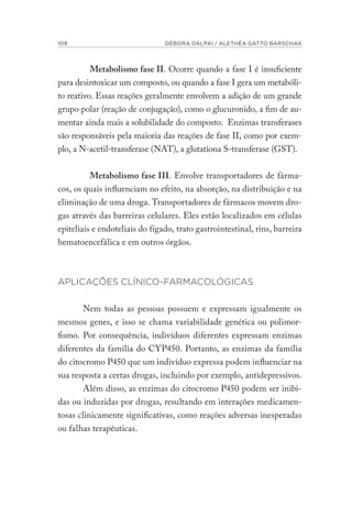 108 DÉBORA DALPAI / ALETHÉA GATTO BARSCHAK
Metabolismo fase II. Ocorre quando a fase I é insuficiente
para desintoxicar um composto, ou quando a fase I gera um metabóli-
to reativo. Essas reações geralmente envolvem a adição de um grande
grupo polar (reação de conjugação), como o glucuronido, a fim de au-
mentar ainda mais a solubilidade do composto. Enzimas transferases
são responsáveis pela maioria das reações de fase II, como por exem-
plo, a N-acetil-transferase (NAT), a glutationa S-transferase (GST).
Metabolismo fase III. Envolve transportadores de fárma-
cos, os quais influenciam no efeito, na absorção, na distribuição e na
eliminação de uma droga. Transportadores de fármacos movem dro-
gas através das barreiras celulares. Eles estão localizados em células
epiteliais e endoteliais do fígado, trato gastrointestinal, rins, barreira
hematoencefálica e em outros órgãos.
APLICAÇÕES CLÍNICO-FARMACOLÓGICAS
Nem todas as pessoas possuem e expressam igualmente os
mesmos genes, e isso se chama variabilidade genética ou polimor-
fismo. Por consequência, indivíduos diferentes expressam enzimas
diferentes da família do CYP450. Portanto, as enzimas da família
do citocromo P450 que um indivíduo expressa podem influenciar na
sua resposta a certas drogas, incluindo por exemplo, antidepressivos.
Além disso, as enzimas do citocromo P450 podem ser inibi-
das ou induzidas por drogas, resultando em interações medicamen-
tosas clinicamente significativas, como reações adversas inesperadas
ou falhas terapêuticas.
 
