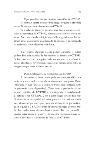 BIOQUÍMICA MÉDICA PARA INICIANTES 109
— O que quer dizer inibição e indução enzimática do CYP450?
A inibição ocorre quando uma droga bloqueia a atividade
metabólica de uma ou mais enzimas do CYP450.
Já a indução acontece quando uma droga aumenta a ati-
vidade enzimática do CYP450, aumentando a síntese dessa en-
zima. Ao contrário da inibição metabólica, geralmente há um
atraso antes do aumento da atividade da enzima, o que depende
da meia-vida do medicamento indutor.
Em resumo, algumas drogas podem aumentar e outras
podem diminuir a atividade das enzimas da família do CYP450.
Se isso ocorrer, em consequência do aumento ou da diminuição
dessas atividades, haverá uma alteração no metabolismo sobre as
drogas em que essas enzimas atuam.
— Qual a importância de estudarmos esse assunto?
A importância desse tema pode ser compreendida por
meio de um exemplo: o uso do medicamento metoprolol (beta-
-bloqueador, cuja função é diminuir a frequência cardíaca) junto
de paroxetina (antidepressivo). Nesse caso, a paroxetina é um
potente inibidor do CYP2D6 e o metoprolol é metabolizado
e inativado por CYP2D6. Com a combinação desses dois me-
dicamentos, o metoprolol vai estar presente em maiores níveis
sanguíneos no paciente, por causa da utilização da paroxetina,
que bloqueia o CYP2D6 e impede a metabolização do metopro-
lol. Isso pode causar efeitos adversos graves. Portanto, o médico
precisa estar atento às possíveis interações medicamentosas su-
jeitas à atividade das enzimas da família do CYP450.
 