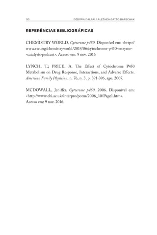110 DÉBORA DALPAI / ALETHÉA GATTO BARSCHAK
REFERÊNCIAS BIBLIOGRÁFICAS
CHEMISTRY WORLD. Cytocrome p450. Disponível em: <http://
www.rsc.org/chemistryworld/2014/06/cytochrome-p450-enzyme-
-catalysis-podcast>. Acesso em: 9 nov. 2016
LYNCH, T.; PRICE, A. The Effect of Cytochrome P450
Metabolism on Drug Response, Interactions, and Adverse Effects.
American Family Physician, n. 76, n. 3, p. 391-396, ago. 2007.
MCDOWALL, Jeniffer. Cytocrome p450. 2006. Disponível em:
<http://www.ebi.ac.uk/interpro/potm/2006_10/Page1.htm>.
Acesso em: 9 nov. 2016.
 
