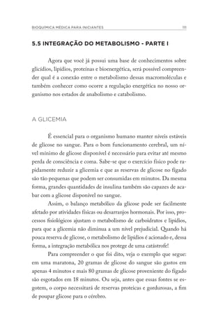 BIOQUÍMICA MÉDICA PARA INICIANTES 111
5.5 INTEGRAÇÃO DO METABOLISMO - PARTE I
Agora que você já possui uma base de conhecimentos sobre
glicídios, lipídios, proteínas e bioenergética, será possível compreen-
der qual é a conexão entre o metabolismo dessas macromoléculas e
também conhecer como ocorre a regulação energética no nosso or-
ganismo nos estados de anabolismo e catabolismo.
A GLICEMIA
É essencial para o organismo humano manter níveis estáveis
de glicose no sangue. Para o bom funcionamento cerebral, um ní-
vel mínimo de glicose disponível é necessário para evitar até mesmo
perda de consciência e coma. Sabe-se que o exercício físico pode ra-
pidamente reduzir a glicemia e que as reservas de glicose no fígado
são tão pequenas que podem ser consumidas em minutos. Da mesma
forma, grandes quantidades de insulina também são capazes de aca-
bar com a glicose disponível no sangue.
Assim, o balanço metabólico da glicose pode ser facilmente
afetado por atividades físicas ou desarranjos hormonais. Por isso, pro-
cessos fisiológicos ajustam o metabolismo de carboidratos e lipídios,
para que a glicemia não diminua a um nível prejudicial. Quando há
pouca reserva de glicose, o metabolismo de lipídios é acionado e, dessa
forma, a integração metabólica nos protege de uma catástrofe!
Para compreender o que foi dito, veja o exemplo que segue:
em uma maratona, 20 gramas de glicose do sangue são gastos em
apenas 4 minutos e mais 80 gramas de glicose proveniente do fígado
são esgotados em 18 minutos. Ou seja, antes que essas fontes se es-
gotem, o corpo necessitará de reservas proteicas e gordurosas, a fim
de poupar glicose para o cérebro.
 