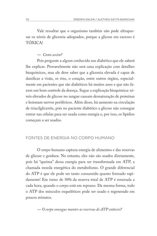 112 DÉBORA DALPAI / ALETHÉA GATTO BARSCHAK
Vale ressaltar que o organismo também não pode ultrapas-
sar os níveis de glicemia adequados, porque a glicose em excesso é
TÓXICA!
— Como assim?
Pois pergunte a algum conhecido seu diabético que ele saberá
lhe explicar. Provavelmente não será uma explicação com detalhes
bioquímicos, mas ele deve saber que a glicemia elevada é capaz de
danificar a visão, os rins, o coração, entre outros órgãos, especial-
mente em pacientes que são diabéticos há muitos anos e que não fa-
zem um bom controle da doença. Segue a explicação bioquímica: ní-
veis elevados de glicose no sangue causam desnaturação de proteínas
e lesionam nervos periféricos. Além disso, há aumento na circulação
de triacilgliceróis, pois no paciente diabético a glicose não consegue
entrar nas células para ser usada como energia e, por isso, os lipídios
começam a ser usados.
FONTES DE ENERGIA NO CORPO HUMANO
O corpo humano captura energia de alimentos e das reservas
de glicose e gordura. No entanto, eles não são usados diretamente,
pois há “queima” dessa energia para ser transformada em ATP, a
chamada moeda energética do metabolismo. O grande diferencial
do ATP é que ele pode ser tanto consumido quanto formado rapi-
damente! Em torno de 50% da reserva total de ATP é renovada a
cada hora, quando o corpo está em repouso. Da mesma forma, todo
o ATP dos músculos esqueléticos pode ser usado e regenerado em
poucos minutos.
— O corpo consegue manter as reservas de ATP estáveis?
 