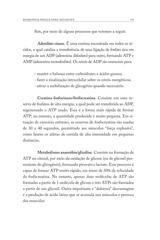 BIOQUÍMICA MÉDICA PARA INICIANTES 113
Sim, por meio de alguns processos que veremos a seguir.
Adenilato cinase. É uma enzima encontrada em todos os te-
cidos, a qual catalisa a transferência de uma ligação de fosfato rica em
energia de um ADP (adenosina difosfato) para outro, formando ATP e
AMP (adenosina monofosfato). Os níveis de ADP são essenciais para:
- manter o balanço entre carboidratos e ácidos graxos;
- fazer a sinalização intracelular sobre os níveis energéticos;
- ativar a mobilização de glicogênio quando necessário.
Creatina fosfocinase/fosfocreatina. Consiste em uma re-
serva de fosfatos de alta energia, a qual pode ser transferida ao ADP,
regenerando o ATP usado. Essa é a forma mais rápida de formar
ATP; no entanto, a quantidade produzida é muito pequena. Em si-
tuação de exercício extremo, as reservas de fosfocreatina são usadas
de 30 a 40 segundos, permitindo aos músculos “força explosiva”,
como fazem os atletas de corrida de alta intensidade em pequenas
distâncias.
Metabolismo anaeróbio/glicólise. Consiste na formação de
ATP no citosol, por meio da oxidação de glicose (ou de glicosil pro-
veniente do glicogênio), formando piruvato e lactato. Esse processo é
capaz de formar ATP muito rápido, em torno de 50% da velocidade
da fosfocreatina. No entanto, apenas duas moléculas de ATP são
formadas a partir de 1 molécula de glicose e três ATPs são formados
a partir de um glicosil. Outra importante e “dolorosa” desvantagem
é a produção de ácido lático que se acumula nos músculos e provoca
dor muscular.
 