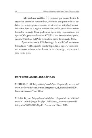 114 DÉBORA DALPAI / ALETHÉA GATTO BARSCHAK
Metabolismo aeróbio. É o processo que ocorre dentro de
organelas chamadas mitocôndrias, presentes em quase todas as cé-
lulas, exceto em algumas, como as hemácias. Nas mitocôndrias, car-
boidratos, lipídios e alguns aminoácidos, todos previamente trans-
formados em acetil-CoA, podem ser totalmente transformados em
água e CO2, produzindo muito ATP! Para isso é necessário oxigênio.
Assim, 10 mols de ATP são formados a partir de um acetil-CoA.
Aproximadamente 30% da energia do acetil-CoA será trans-
formada em ATP, enquanto o restante produzirá calor. O metabolis-
mo aeróbio é a forma mais eficiente de extrair energia, no entanto, é
uma forma lenta.
REFERÊNCIAS BIBLIOGRÁFICAS
MEDBIO.INFO. Integration of metabolism. Disponível em: <http://
www.medbio.info/horn/intmet/integration_of_metabolism%20v4.
htm>. Acesso em: 9 nov 2016.
MILES, Bryant. Integration of metabolism. Disponível em: <https://
moodle2.units.it/pluginfile.php/152970/mod_resource/content/1/
integration%20%281%29.pdf>. Acesso em 10 nov. 2016.
 