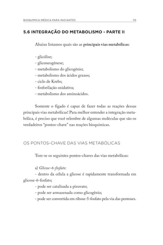BIOQUÍMICA MÉDICA PARA INICIANTES 115
5.6 INTEGRAÇÃO DO METABOLISMO - PARTE II
Abaixo listamos quais são as principais vias metabólicas:
- glicólise;
- gliconeogênese;
- metabolismo do glicogênio;
- metabolismo dos ácidos graxos;
- ciclo de Krebs;
- fosforilação oxidativa;
- metabolismo dos aminoácidos.
Somente o fígado é capaz de fazer todas as reações dessas
principais vias metabólicas! Para melhor entender a integração meta-
bólica, é preciso que você relembre de algumas moléculas que são os
verdadeiros “pontos-chave” nas reações bioquímicas.
OS PONTOS-CHAVE DAS VIAS METABÓLICAS
Tem-se os seguintes pontos-chaves das vias metabólicas:
a) Glicose-6-fosfato:
- dentro da célula a glicose é rapidamente transformada em
glicose-6-fosfato;
- pode ser catalisada a piruvato;
- pode ser armazenada como glicogênio;
- pode ser convertida em ribose-5-fosfato pela via das pentoses.
 