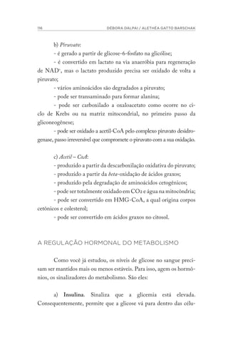 116 DÉBORA DALPAI / ALETHÉA GATTO BARSCHAK
b) Piruvato:
- é gerado a partir de glicose-6-fosfato na glicólise;
- é convertido em lactato na via anaeróbia para regeneração
de NAD+
, mas o lactato produzido precisa ser oxidado de volta a
piruvato;
- vários aminoácidos são degradados a piruvato;
- pode ser transaminado para formar alanina;
- pode ser carboxilado a oxaloacetato como ocorre no ci-
clo de Krebs ou na matriz mitocondrial, no primeiro passo da
gliconeogênese;
- pode ser oxidado a acetil-CoA pelo complexo piruvato desidro-
genase, passo irreversível que compromete o piruvato com a sua oxidação.
c) Acetil – CoA:
- produzido a partir da descarboxilação oxidativa do piruvato;
- produzido a partir da beta-oxidação de ácidos graxos;
- produzido pela degradação de aminoácidos cetogênicos;
- pode ser totalmente oxidado em CO2 e água na mitocôndria;
- pode ser convertido em HMG-CoA, a qual origina corpos
cetônicos e colesterol;
- pode ser convertido em ácidos graxos no citosol.
A REGULAÇÃO HORMONAL DO METABOLISMO
Como você já estudou, os níveis de glicose no sangue preci-
sam ser mantidos mais ou menos estáveis. Para isso, agem os hormô-
nios, os sinalizadores do metabolismo. São eles:
a) Insulina. Sinaliza que a glicemia está elevada.
Consequentemente, permite que a glicose vá para dentro das célu-
 