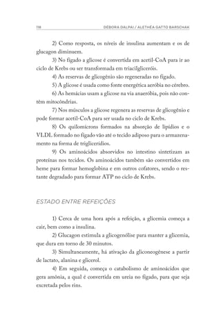 118 DÉBORA DALPAI / ALETHÉA GATTO BARSCHAK
2) Como resposta, os níveis de insulina aumentam e os de
glucagon diminuem.
3) No fígado a glicose é convertida em acetil-CoA para ir ao
ciclo de Krebs ou ser transformada em triacilgliceróis.
4) As reservas de glicogênio são regeneradas no fígado.
5) A glicose é usada como fonte energética aeróbia no cérebro.
6) As hemácias usam a glicose na via anaeróbia, pois não con-
têm mitocôndrias.
7) Nos músculos a glicose regenera as reservas de glicogênio e
pode formar acetil-CoA para ser usada no ciclo de Krebs.
8) Os quilomícrons formados na absorção de lipídios e o
VLDL formado no fígado vão até o tecido adiposo para o armazena-
mento na forma de triglicerídios.
9) Os aminoácidos absorvidos no intestino sintetizam as
proteínas nos tecidos. Os aminoácidos também são convertidos em
heme para formar hemoglobina e em outros cofatores, sendo o res-
tante degradado para formar ATP no ciclo de Krebs.
ESTADO ENTRE REFEIÇÕES
1) Cerca de uma hora após a refeição, a glicemia começa a
cair, bem como a insulina.
2) Glucagon estimula a glicogenólise para manter a glicemia,
que dura em torno de 30 minutos.
3) Simultaneamente, há ativação da gliconeogênese a partir
de lactato, alanina e glicerol.
4) Em seguida, começa o catabolismo de aminoácidos que
gera amônia, a qual é convertida em ureia no fígado, para que seja
excretada pelos rins.
 