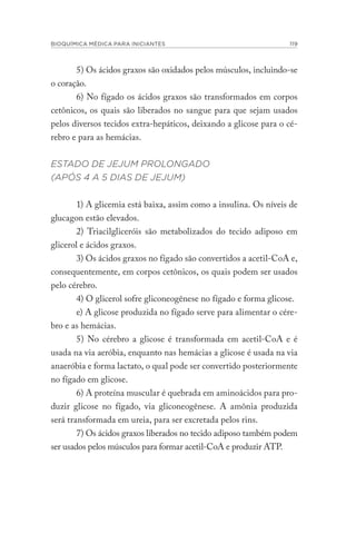 BIOQUÍMICA MÉDICA PARA INICIANTES 119
5) Os ácidos graxos são oxidados pelos músculos, incluindo-se
o coração.
6) No fígado os ácidos graxos são transformados em corpos
cetônicos, os quais são liberados no sangue para que sejam usados
pelos diversos tecidos extra-hepáticos, deixando a glicose para o cé-
rebro e para as hemácias.
ESTADO DE JEJUM PROLONGADO
(APÓS 4 A 5 DIAS DE JEJUM)
1) A glicemia está baixa, assim como a insulina. Os níveis de
glucagon estão elevados.
2) Triacilgliceróis são metabolizados do tecido adiposo em
glicerol e ácidos graxos.
3) Os ácidos graxos no fígado são convertidos a acetil-CoA e,
consequentemente, em corpos cetônicos, os quais podem ser usados
pelo cérebro.
4) O glicerol sofre gliconeogênese no fígado e forma glicose.
e) A glicose produzida no fígado serve para alimentar o cére-
bro e as hemácias.
5) No cérebro a glicose é transformada em acetil-CoA e é
usada na via aeróbia, enquanto nas hemácias a glicose é usada na via
anaeróbia e forma lactato, o qual pode ser convertido posteriormente
no fígado em glicose.
6) A proteína muscular é quebrada em aminoácidos para pro-
duzir glicose no fígado, via gliconeogênese. A amônia produzida
será transformada em ureia, para ser excretada pelos rins.
7) Os ácidos graxos liberados no tecido adiposo também podem
ser usados pelos músculos para formar acetil-CoA e produzir ATP.
 
