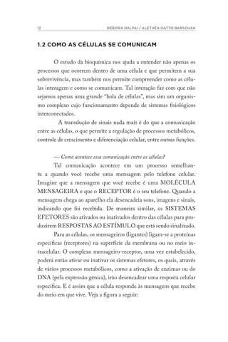 12 DÉBORA DALPAI / ALETHÉA GATTO BARSCHAK
1.2 COMO AS CÉLULAS SE COMUNICAM
O estudo da bioquímica nos ajuda a entender não apenas os
processos que ocorrem dentro de uma célula e que permitem a sua
sobrevivência, mas também nos permite compreender como as célu-
las interagem e como se comunicam. Tal interação faz com que não
sejamos apenas uma grande “bola de células”, mas sim um organis-
mo complexo cujo funcionamento depende de sistemas fisiológicos
interconectados.
A transdução de sinais nada mais é do que a comunicação
entre as células, o que permite a regulação de processos metabólicos,
controle de crescimento e diferenciação celular, entre outras funções.
— Como acontece essa comunicação entre as células?
Tal comunicação acontece em um processo semelhan-
te a quando você recebe uma mensagem pelo telefone celular.
Imagine que a mensagem que você recebe é uma MOLÉCULA
MENSAGEIRA e que o RECEPTOR é o seu telefone. Quando a
mensagem chega ao aparelho ela desencadeia sons, imagens e sinais,
indicando que foi recebida. De maneira similar, os SISTEMAS
EFETORES são ativados ou inativados dentro das células para pro-
duzirem RESPOSTAS AO ESTÍMULO que está sendo sinalizado.
Para as células, os mensageiros (ligantes) ligam-se a proteínas
específicas (receptores) na superfície da membrana ou no meio in-
tracelular. O complexo mensageiro-receptor, uma vez estabelecido,
poderá então ativar ou inativar os sistemas efetores, os quais, através
de vários processos metabólicos, como a ativação de enzimas ou do
DNA (pela expressão gênica), irão desencadear uma resposta celular
específica. E é assim que a célula responde às mensagens que recebe
do meio em que vive. Veja a figura a seguir:
 