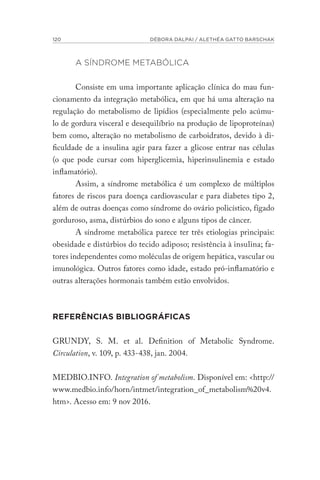 120 DÉBORA DALPAI / ALETHÉA GATTO BARSCHAK
A SÍNDROME METABÓLICA
Consiste em uma importante aplicação clínica do mau fun-
cionamento da integração metabólica, em que há uma alteração na
regulação do metabolismo de lipídios (especialmente pelo acúmu-
lo de gordura visceral e desequilíbrio na produção de lipoproteínas)
bem como, alteração no metabolismo de carboidratos, devido à di-
ficuldade de a insulina agir para fazer a glicose entrar nas células
(o que pode cursar com hiperglicemia, hiperinsulinemia e estado
inflamatório).
Assim, a síndrome metabólica é um complexo de múltiplos
fatores de riscos para doença cardiovascular e para diabetes tipo 2,
além de outras doenças como síndrome do ovário policístico, fígado
gorduroso, asma, distúrbios do sono e alguns tipos de câncer.
A síndrome metabólica parece ter três etiologias principais:
obesidade e distúrbios do tecido adiposo; resistência à insulina; fa-
tores independentes como moléculas de origem hepática, vascular ou
imunológica. Outros fatores como idade, estado pró-inflamatório e
outras alterações hormonais também estão envolvidos.
REFERÊNCIAS BIBLIOGRÁFICAS
GRUNDY, S. M. et al. Definition of Metabolic Syndrome.
Circulation, v. 109, p. 433-438, jan. 2004.
MEDBIO.INFO. Integration of metabolism. Disponível em: <http://
www.medbio.info/horn/intmet/integration_of_metabolism%20v4.
htm>. Acesso em: 9 nov 2016.
 
