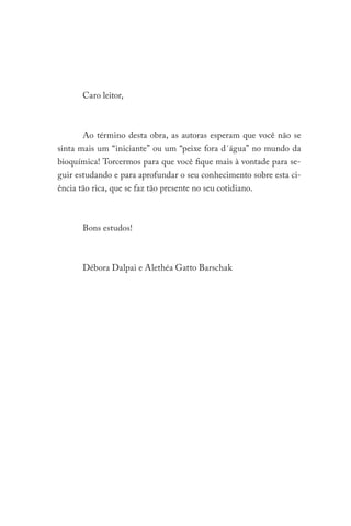 Caro leitor,
Ao término desta obra, as autoras esperam que você não se
sinta mais um “iniciante” ou um “peixe fora d´água” no mundo da
bioquímica! Torcermos para que você fique mais à vontade para se-
guir estudando e para aprofundar o seu conhecimento sobre esta ci-
ência tão rica, que se faz tão presente no seu cotidiano.
Bons estudos!
Débora Dalpai e Alethéa Gatto Barschak
 