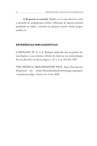 14 DÉBORA DALPAI / ALETHÉA GATTO BARSCHAK
d) Respostas ao estímulo. Podem ser as mais diversas, como
o aumento da multiplicação celular, a liberação de alguma proteína
produzida na célula, a entrada em apoptose (morte celular progra-
mada), etc.
REFERÊNCIAS BIBLIOGRÁFICAS
CARVALHO, W. A. et al. Biologia molecular dos receptores far-
macológicos e seus sistemas efetores de interesse em anestesiologia.
Revista Brasileira de Anestesiologia, v. 47, n. 2, p. 152-167, 1997.
THE MEDICAL BIOCHEMISTRY PAGE. Signal Transduction.
Disponível em: <http://themedicalbiochemistrypage.org/signal-
-transduction.php>. Acesso em: 8 nov. 2016.
 