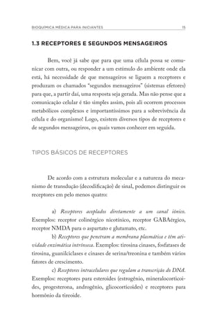 BIOQUÍMICA MÉDICA PARA INICIANTES 15
1.3 RECEPTORES E SEGUNDOS MENSAGEIROS
Bem, você já sabe que para que uma célula possa se comu-
nicar com outra, ou responder a um estímulo do ambiente onde ela
está, há necessidade de que mensageiros se liguem a receptores e
produzam os chamados “segundos mensageiros” (sistemas efetores)
para que, a partir daí, uma resposta seja gerada. Mas não pense que a
comunicação celular é tão simples assim, pois ali ocorrem processos
metabólicos complexos e importantíssimos para a sobrevivência da
célula e do organismo! Logo, existem diversos tipos de receptores e
de segundos mensageiros, os quais vamos conhecer em seguida.
TIPOS BÁSICOS DE RECEPTORES
De acordo com a estrutura molecular e a natureza do meca-
nismo de transdução (decodificação) de sinal, podemos distinguir os
receptores em pelo menos quatro:
a) Receptores acoplados diretamente a um canal iônico.
Exemplos: receptor colinérgico nicotínico, receptor GABAérgico,
receptor NMDA para o aspartato e glutamato, etc.
b) Receptores que penetram a membrana plasmática e têm ati-
vidade enzimática intrínseca. Exemplos: tirosina cinases, fosfatases de
tirosina, guanilciclases e cinases de serina/treonina e também vários
fatores de crescimento.
c) Receptores intracelulares que regulam a transcrição do DNA.
Exemplos: receptores para esteroides (estrogênio, mineralocorticoi-
des, progesterona, androgênio, glicocorticoides) e receptores para
hormônio da tireoide.
 