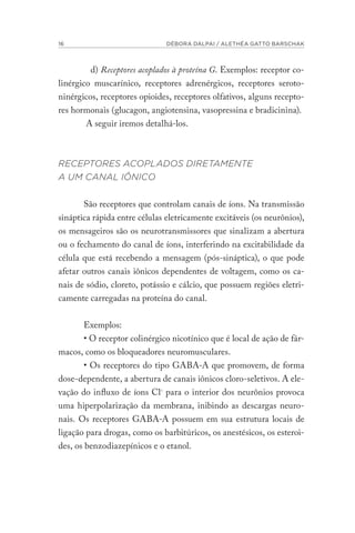 16 DÉBORA DALPAI / ALETHÉA GATTO BARSCHAK
d) Receptores acoplados à proteína G. Exemplos: receptor co-
linérgico muscarínico, receptores adrenérgicos, receptores seroto-
ninérgicos, receptores opioides, receptores olfativos, alguns recepto-
res hormonais (glucagon, angiotensina, vasopressina e bradicinina).
A seguir iremos detalhá-los.
RECEPTORES ACOPLADOS DIRETAMENTE
A UM CANAL IÔNICO
São receptores que controlam canais de íons. Na transmissão
sináptica rápida entre células eletricamente excitáveis (os neurônios),
os mensageiros são os neurotransmissores que sinalizam a abertura
ou o fechamento do canal de íons, interferindo na excitabilidade da
célula que está recebendo a mensagem (pós-sináptica), o que pode
afetar outros canais iônicos dependentes de voltagem, como os ca-
nais de sódio, cloreto, potássio e cálcio, que possuem regiões eletri-
camente carregadas na proteína do canal.
Exemplos:
• O receptor colinérgico nicotínico que é local de ação de fár-
macos, como os bloqueadores neuromusculares.
• Os receptores do tipo GABA-A que promovem, de forma
dose-dependente, a abertura de canais iônicos cloro-seletivos. A ele-
vação do influxo de íons Cl- para o interior dos neurônios provoca
uma hiperpolarização da membrana, inibindo as descargas neuro-
nais. Os receptores GABA-A possuem em sua estrutura locais de
ligação para drogas, como os barbitúricos, os anestésicos, os esteroi-
des, os benzodiazepínicos e o etanol.
 
