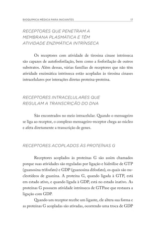 BIOQUÍMICA MÉDICA PARA INICIANTES 17
RECEPTORES QUE PENETRAM A
MEMBRANA PLASMÁTICA E TÊM
ATIVIDADE ENZIMÁTICA INTRÍNSECA
Os receptores com atividade de tirosina cinase intrínseca
são capazes de autofosforilação, bem como a fosforilação de outros
substratos. Além dessas, várias famílias de receptores que não têm
atividade enzimática intrínseca estão acopladas às tirosina cinases
intracelulares por interações diretas proteína-proteína.
RECEPTORES INTRACELULARES QUE
REGULAM A TRANSCRIÇÃO DO DNA
São encontrados no meio intracelular. Quando o mensageiro
se liga ao receptor, o complexo mensageiro-receptor chega ao núcleo
e afeta diretamente a transcrição de genes.
RECEPTORES ACOPLADOS ÀS PROTEÍNAS G
Receptores acoplados às proteínas G são assim chamados
porque suas atividades são reguladas por ligação e hidrólise de GTP
(guanosina trifosfato) e GDP (guanosina difosfato), os quais são nu-
cleotídeos de guanina. A proteína G, quando ligada à GTP, está
em estado ativo, e quando ligada à GDP, está no estado inativo. As
proteínas G possuem atividade intrínseca de GTPase que restaura a
ligação com GDP.
Quando um receptor recebe um ligante, ele altera sua forma e
as proteínas G acopladas são ativadas, ocorrendo uma troca de GDP
 