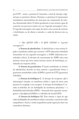 18 DÉBORA DALPAI / ALETHÉA GATTO BARSCHAK
por GTP – assim, a proteína G transmite o sinal de ativação origi-
nal para as proteínas efetoras. Portanto, as proteínas G representam
transdutores intermediários do sinal para um componente do siste-
ma, denominado efetor. O efetor geralmente é uma enzima capaz de
converter um precursor inativo em um “segundo mensageiro” ativo.
O segundo mensageiro será capaz de ativar uma cascata de enzimas
e fosforilações ou de alterar a entrada e a saída de diversos íons na
célula.
— Mas QUEM SÃO e O QUE FAZEM os “segundos
mensageiros”?
a) Sistema da adenilciclase. A adenilciclase é uma enzima li-
gada à membrana celular que converte o ATP (adenosina trifosfato)
intracelular em um segundo mensageiro, o AMPc (adenosina mo-
nofosfato cíclico). A elevação da concentração de AMPc ativa uma
proteína cinase que ativa outras enzimas através de fosforilação, re-
sultando em resposta celular.
b) Sistema da guanilciclase. É muito semelhante ao sistema
de adenilciclase descrito no item anterior: a guanilciclase forma a
guanosina monofosfato cíclico (GMPc) a partir do GTP (guanosina
trifosfato).
c) Sistema da fosfolipase C. A ativação de receptores alfa-1
adrenérgicos situados na membrana celular é capaz de ativar uma
proteína G acoplada a esse receptor. A ativação da fosfolipase C re-
sulta na hidrólise de um fosfolipídio da membrana plasmática – o
fosfatidilinositol bifosfato (PIP2) – formando dois segundos mensa-
geiros: o diacilglicerol (DAG) e o trifosfato de inositol (IP3).
d) Sistema da fosfolipase A2. Este sistema é capaz de agir
sobre fosfolipídios da membrana celular, iniciando a cascata do ácido
araquidônico. Assim, o ácido araquidônico pode seguir por duas vias
enzimáticas distintas:
 