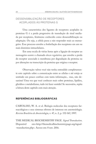 20 DÉBORA DALPAI / ALETHÉA GATTO BARSCHAK
DESSENSIBILIZAÇÃO DE RECEPTORES
ACOPLADOS ÀS PROTEÍNAS G
Uma característica dos ligantes de receptores acoplados às
proteínas G é a perda progressiva de transdução de sinal media-
da por receptores, fenômeno conhecido como dessensibilização ou
adaptação. Ou seja, a célula passa a não responder mais ao mensa-
geiro. Esse processo envolve a fosforilação dos receptores em um ou
mais domínios intracelulares.
Em uma escala de várias horas após a ligação do receptor ao
mensageiro ocorre o chamado down-regulation, que envolve a perda
do receptor associado à membrana por degradação da proteína ou
por alterações na transcrição da proteína que origina o receptor.
Observação: talvez você não tenha entendido completamen-
te este capítulo sobre a comunicação entre as células e até esteja se
sentindo um pouco confuso com tanta informação... mas, não de-
sanime! Uma vez que você conhecer mais sobre proteínas, lipídios,
glicídios e metabolismo, tudo irá fazer sentido! Se necessário, repita
a leitura deste capítulo com mais atenção.
REFERÊNCIAS BIBLIOGRÁFICAS
CARVALHO, W. A. et al. Biologia molecular dos receptores far-
macológicos e seus sistemas efetores de interesse em anestesiologia.
Revista Brasileira de Anestesiologia, v. 47, n. 2, p. 152-167, 1997.
THE MEDICAL BIOCHEMISTRY PAGE. Signal Transduction.
Disponível em:<http://themedicalbiochemistrypage.org/signal-
-transduction.php>. Acesso em: 8 nov. 2016.
 