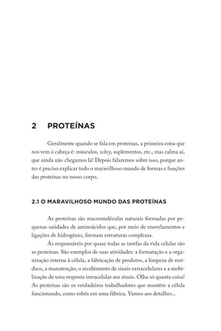 2 PROTEÍNAS
Geralmente quando se fala em proteínas, a primeira coisa que
nos vem à cabeça é: músculos, whey, suplementos, etc., mas calma aí,
que ainda não chegamos lá! Depois falaremos sobre isso, porque an-
tes é preciso explicar todo o maravilhoso mundo de formas e funções
das proteínas no nosso corpo.
2.1 O MARAVILHOSO MUNDO DAS PROTEÍNAS
As proteínas são macromoléculas naturais formadas por pe-
quenas unidades de aminoácidos que, por meio de enovelamentos e
ligações de hidrogênio, formam estruturas complexas.
As responsáveis por quase todas as tarefas da vida celular são
as proteínas. São exemplos de suas atividades: a formatação e a orga-
nização interna à célula, a fabricação de produtos, a limpeza de resí-
duos, a manutenção, o recebimento de sinais extracelulares e a mobi-
lização de uma resposta intracelular aos sinais. Olha só quanta coisa!
As proteínas são os verdadeiros trabalhadores que mantêm a célula
funcionando, como robôs em uma fábrica. Vamos aos detalhes...
 