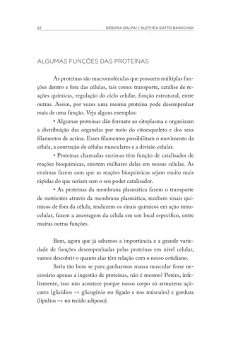 22 DÉBORA DALPAI / ALETHÉA GATTO BARSCHAK
ALGUMAS FUNÇÕES DAS PROTEÍNAS
As proteínas são macromoléculas que possuem múltiplas fun-
ções dentro e fora das células, tais como: transporte, catálise de re-
ações químicas, regulação do ciclo celular, função estrutural, entre
outras. Assim, por vezes uma mesma proteína pode desempenhar
mais de uma função. Veja alguns exemplos:
• Algumas proteínas dão formato ao citoplasma e organizam
a distribuição das organelas por meio do citoesqueleto e dos seus
filamentos de actina. Esses filamentos possibilitam o movimento da
célula, a contração de células musculares e a divisão celular.
• Proteínas chamadas enzimas têm função de catalisador de
reações bioquímicas, existem milhares delas em nossas células. As
enzimas fazem com que as reações bioquímicas sejam muito mais
rápidas do que seriam sem o seu poder catalisador.
• As proteínas da membrana plasmática fazem o transporte
de nutrientes através da membrana plasmática, recebem sinais quí-
micos de fora da célula, traduzem os sinais químicos em ação intra-
celular, fazem a ancoragem da célula em um local específico, entre
muitas outras funções.
Bem, agora que já sabemos a importância e a grande varie-
dade de funções desempenhadas pelas proteínas em nível celular,
vamos descobrir o quanto elas têm relação com o nosso cotidiano.
Seria tão bom se para ganharmos massa muscular fosse ne-
cessário apenas a ingestão de proteínas, não é mesmo? Porém, infe-
lizmente, isso não acontece porque nosso corpo só armazena açú-
cares (glicídios –> glicogênio no fígado e nos músculos) e gordura
(lipídios –> no tecido adiposo).
 