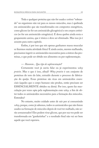 BIOQUÍMICA MÉDICA PARA INICIANTES 23
Toda e qualquer proteína que não for usada e estiver “sobran-
do” no organismo não vai para os nossos músculos, mas é quebrada
em aminoácidos que são transformados em compostos energéticos,
como glicose (se for um aminoácido glicogênico) e em corpos cetôni-
cos (se for um aminoácido cetogênico). E dessa quebra ainda resta o
grupamento amino, que é tóxico e deve ser eliminado. Mas isso já é
assunto para outro capítulo.
Enfim, é por isso que nós apenas ganhamos massa muscular
se fizermos muita atividade física! E ainda assim, mesmo malhando,
precisamos ingerir os aminoácidos necessários para a síntese das pro-
teínas, o que pode ser obtido nos alimentos ou por suplementação.
— Hummm... Que tipo de suplementação?
Certamente você já ouviu falar ou já experimentou whey
protein. Mas o que é isso, afinal? Whey protein é um conjunto de
proteínas do soro do leite, extraído durante o processo de fabrica-
ção do queijo. Essas proteínas são ricas em aminoácidos essen-
ciais (aqueles que o corpo humano não produz, então precisam ser
ESSENCIALMENTE obtidos na dieta). Por isso, quem faz mus-
culação por vezes opta pela suplementação com whey, a fim de ob-
ter todos os aminoácidos necessários para a formação dos músculos.
Entendeu?
No entanto, muito cuidado antes de sair por aí consumindo
whey, porque, como já sabemos, todos os aminoácidos que não forem
usados na formação de músculos depois de você ter malhado, não se-
rão armazenados! Eles podem virar glicose, que por sua vez pode ser
transformada em “gordurinhas” e o resultado final não vai ser bem
aquele que você esperava.
 
