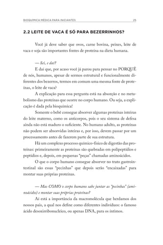 BIOQUÍMICA MÉDICA PARA INICIANTES 25
2.2 LEITE DE VACA É SÓ PARA BEZERRINHOS?
Você já deve saber que ovos, carne bovina, peixes, leite de
vaca e soja são importantes fontes de proteína na dieta humana.
— Sei, e daí?
E daí que, por acaso você já parou para pensar no PORQUÊ
de nós, humanos, apesar de sermos estrutural e funcionalmente di-
ferentes dos bezerros, termos em comum uma mesma fonte de prote-
ínas, o leite de vaca?
A explicação para essa pergunta está na absorção e no meta-
bolismo das proteínas que ocorre no corpo humano. Ou seja, a expli-
cação é dada pela bioquímica!
Somente o bebê consegue absorver algumas proteínas inteiras
do leite materno, como os anticorpos, pois o seu sistema de defesa
ainda não está maduro o suficiente. No humano adulto, as proteínas
não podem ser absorvidas inteiras e, por isso, devem passar por um
processamento antes de fazerem parte de sua estrutura.
Há um complexo processo químico-físico de digestão das pro-
teínas: primeiramente as proteínas são quebradas em polipeptídios e
peptídios e, depois, em pequenas “peças” chamadas aminoácidos.
O que o corpo humano consegue absorver no trato gastroin-
testinal são essas “pecinhas” que depois serão “encaixadas” para
montar suas próprias proteínas.
— Mas COMO o corpo humano sabe juntar as “pecinhas” (ami-
noácidos) e montar suas próprias proteínas?
Aí está a importância da macromolécula que herdamos dos
nossos pais, a qual nos define como diferentes indivíduos: o famoso
ácido desoxirribonucleico, ou apenas DNA, para os íntimos.
 
