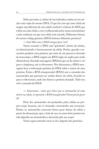 26 DÉBORA DALPAI / ALETHÉA GATTO BARSCHAK
Saiba que todas as células de um indivíduo contêm no seu nú-
cleo uma cópia do mesmo DNA. O que faz com que uma célula do
sangue seja diferente de uma célula cerebral é a leitura do DNA que
é feita em cada célula, e isso é influenciado pelos sinais extracelulares
e pelo ambiente em que essa célula está inserida. Diferentes leituras
do mesmo código genético (DNA) formam diferentes proteínas!
— Uau! Mas como o DNA consegue fazer isso?
Vamos resumir: o DNA está “quietinho”, dentro do núcleo,
só administrando o funcionamento da célula. Porém, quando é ne-
cessário produzir uma proteína, por meio de um processo chamado
de transcrição, o DNA origina um RNA (sigla em inglês para ácido
ribonucleico) chamado mensageiro (RNAm) que sai do núcleo e vai
para o citoplasma, até os ribossomos. Nos ribossomos, o RNA men-
sageiro leva a informação genética do DNA sobre a síntese de uma
proteína. Então o RNA transportador (RNAt) será o carreador dos
aminoácidos que precisam ser unidos dentro da célula, levando-os
para os ribossomos, onde irão formar a proteína desejada. Tudo isso
sob o comando do DNA!
— Interessante... então quer dizer que os aminoácidos já estão
dentro na célula, só esperando o RNA transportador? Como foram parar
lá?
Parte dos aminoácidos são produzidos pelas células no pró-
prio corpo humano, são os chamados aminoácidos não essenciais.
Porém, os aminoácidos essenciais foram parar dentro da célula a
partir da alimentação, após o leite de vaca ou outra fonte proteica ter
sido digerida em aminoácidos e absorvida pelo seu corpo!
Vamos agora entender como se dá a digestão das proteínas:
 