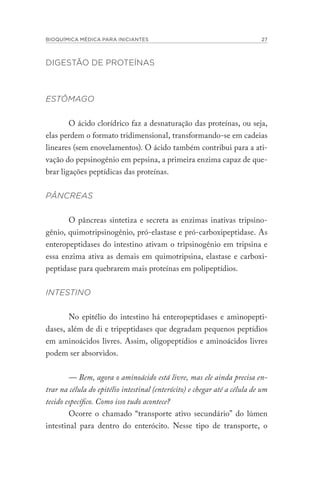 BIOQUÍMICA MÉDICA PARA INICIANTES 27
DIGESTÃO DE PROTEÍNAS
ESTÔMAGO
O ácido clorídrico faz a desnaturação das proteínas, ou seja,
elas perdem o formato tridimensional, transformando-se em cadeias
lineares (sem enovelamentos). O ácido também contribui para a ati-
vação do pepsinogênio em pepsina, a primeira enzima capaz de que-
brar ligações peptídicas das proteínas.
PÂNCREAS
O pâncreas sintetiza e secreta as enzimas inativas tripsino-
gênio, quimotripsinogênio, pró-elastase e pró-carboxipeptidase. As
enteropeptidases do intestino ativam o tripsinogênio em tripsina e
essa enzima ativa as demais em quimotripsina, elastase e carboxi-
peptidase para quebrarem mais proteínas em polipeptídios.
INTESTINO
No epitélio do intestino há enteropeptidases e aminopepti-
dases, além de di e tripeptidases que degradam pequenos peptídios
em aminoácidos livres. Assim, oligopeptídios e aminoácidos livres
podem ser absorvidos.
— Bem, agora o aminoácido está livre, mas ele ainda precisa en-
trar na célula do epitélio intestinal (enterócito) e chegar até a célula de um
tecido específico. Como isso tudo acontece?
Ocorre o chamado “transporte ativo secundário” do lúmen
intestinal para dentro do enterócito. Nesse tipo de transporte, o
 