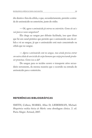 BIOQUÍMICA MÉDICA PARA INICIANTES 29
dio dentro e fora da célula, o que, secundariamente, permite a entra-
da do aminoácido no enterócito, junto do sódio.
— Ok, agora o aminoácido já entrou no enterócito. Como ele sai e
vai para os vasos sanguíneos?
Ele chega ao sangue por difusão facilitada, isso quer dizer
que há um canal proteico que permite que o aminoácido saia da cé-
lula e vá ao sangue, já que o aminoácido está mais concentrado na
célula que no sangue.
— Agora o aminoácido está no sangue, mas ainda precisa entrar
em outra célula de um tecido do corpo humano que esteja precisando produ-
zir proteínas. Como isso se dá?
Do sangue para os tecidos ocorre o transporte ativo secun-
dário novamente, da mesma maneira que o ocorrido na entrada do
aminoácido para o enterócito.
REFERÊNCIAS BIBLIOGRÁFICAS
SMITH, Colleen; MARKS, Allan D; LIEBERMAN, Michael.
Bioquímica médica básica de Marks: uma abordagem clínica. 2. ed.
Porto Alegre: Artmed, 2007.
 