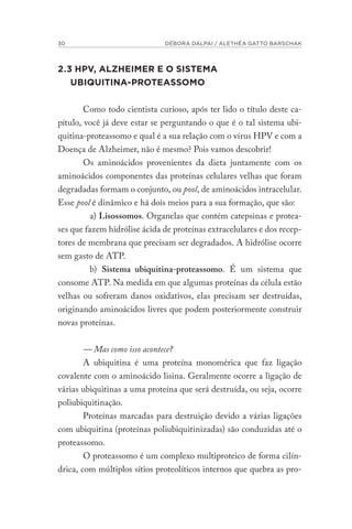 30 DÉBORA DALPAI / ALETHÉA GATTO BARSCHAK
2.3 HPV, ALZHEIMER E O SISTEMA
UBIQUITINA-PROTEASSOMO
Como todo cientista curioso, após ter lido o título deste ca-
pítulo, você já deve estar se perguntando o que é o tal sistema ubi-
quitina-proteassomo e qual é a sua relação com o vírus HPV e com a
Doença de Alzheimer, não é mesmo? Pois vamos descobrir!
Os aminoácidos provenientes da dieta juntamente com os
aminoácidos componentes das proteínas celulares velhas que foram
degradadas formam o conjunto, ou pool, de aminoácidos intracelular.
Esse pool é dinâmico e há dois meios para a sua formação, que são:
a) Lisossomos. Organelas que contém catepsinas e protea-
ses que fazem hidrólise ácida de proteínas extracelulares e dos recep-
tores de membrana que precisam ser degradados. A hidrólise ocorre
sem gasto de ATP.
b) Sistema ubiquitina-proteassomo. É um sistema que
consome ATP. Na medida em que algumas proteínas da célula estão
velhas ou sofreram danos oxidativos, elas precisam ser destruídas,
originando aminoácidos livres que podem posteriormente construir
novas proteínas.
— Mas como isso acontece?
A ubiquitina é uma proteína monomérica que faz ligação
covalente com o aminoácido lisina. Geralmente ocorre a ligação de
várias ubiquitinas a uma proteína que será destruída, ou seja, ocorre
poliubiquitinação.
Proteínas marcadas para destruição devido a várias ligações
com ubiquitina (proteínas poliubiquitinizadas) são conduzidas até o
proteassomo.
O proteassomo é um complexo multiproteico de forma cilín-
drica, com múltiplos sítios proteolíticos internos que quebra as pro-
 