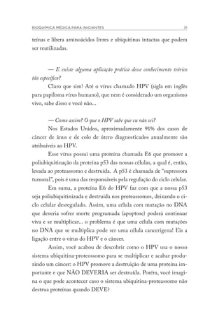 BIOQUÍMICA MÉDICA PARA INICIANTES 31
teínas e libera aminoácidos livres e ubiquitinas intactas que podem
ser reutilizadas.
— E existe alguma aplicação prática desse conhecimento teórico
tão específico?
Claro que sim! Até o vírus chamado HPV (sigla em inglês
para papiloma vírus humano), que nem é considerado um organismo
vivo, sabe disso e você não...
— Como assim? O que o HPV sabe que eu não sei?
Nos Estados Unidos, aproximadamente 91% dos casos de
câncer de ânus e de colo de útero diagnosticados anualmente são
atribuíveis ao HPV.
Esse vírus possui uma proteína chamada E6 que promove a
poliubiquitinação da proteína p53 das nossas células, a qual é, então,
levada ao proteassomo e destruída. A p53 é chamada de “supressora
tumoral”, pois é uma das responsáveis pela regulação do ciclo celular.
Em suma, a proteína E6 do HPV faz com que a nossa p53
seja poliubiquitinizada e destruída nos proteassomos, deixando o ci-
clo celular desregulado. Assim, uma célula com mutação no DNA
que deveria sofrer morte programada (apoptose) poderá continuar
viva e se multiplicar... o problema é que uma célula com mutações
no DNA que se multiplica pode ser uma célula cancerígena! Eis a
ligação entre o vírus do HPV e o câncer.
Assim, você acabou de descobrir como o HPV usa o nosso
sistema ubiquitina-proteossomo para se multiplicar e acabar produ-
zindo um câncer: o HPV promove a destruição de uma proteína im-
portante e que NÃO DEVERIA ser destruída. Porém, você imagi-
na o que pode acontecer caso o sistema ubiquitina-proteassomo não
destrua proteínas quando DEVE?
 