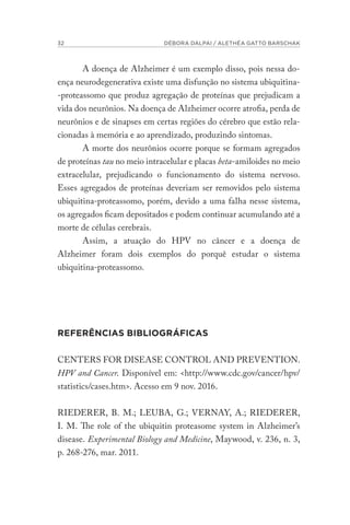 32 DÉBORA DALPAI / ALETHÉA GATTO BARSCHAK
A doença de Alzheimer é um exemplo disso, pois nessa do-
ença neurodegenerativa existe uma disfunção no sistema ubiquitina-
-proteassomo que produz agregação de proteínas que prejudicam a
vida dos neurônios. Na doença de Alzheimer ocorre atrofia, perda de
neurônios e de sinapses em certas regiões do cérebro que estão rela-
cionadas à memória e ao aprendizado, produzindo sintomas.
A morte dos neurônios ocorre porque se formam agregados
de proteínas tau no meio intracelular e placas beta-amiloides no meio
extracelular, prejudicando o funcionamento do sistema nervoso.
Esses agregados de proteínas deveriam ser removidos pelo sistema
ubiquitina-proteassomo, porém, devido a uma falha nesse sistema,
os agregados ficam depositados e podem continuar acumulando até a
morte de células cerebrais.
Assim, a atuação do HPV no câncer e a doença de
Alzheimer foram dois exemplos do porquê estudar o sistema
ubiquitina-proteassomo.
REFERÊNCIAS BIBLIOGRÁFICAS
CENTERS FOR DISEASE CONTROL AND PREVENTION.
HPV and Cancer. Disponível em: <http://www.cdc.gov/cancer/hpv/
statistics/cases.htm>. Acesso em 9 nov. 2016.
RIEDERER, B. M.; LEUBA, G.; VERNAY, A.; RIEDERER,
I. M. The role of the ubiquitin proteasome system in Alzheimer’s
disease. Experimental Biology and Medicine, Maywood, v. 236, n. 3,
p. 268-276, mar. 2011.
 