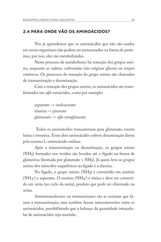 BIOQUÍMICA MÉDICA PARA INICIANTES 33
2.4 PARA ONDE VÃO OS AMINOÁCIDOS?
Nós já aprendemos que os aminoácidos que não são usados
em nosso organismo não podem ser armazenados na forma de prote-
ínas, por isso, eles são metabolizados.
Nesse processo de metabolismo há remoção dos grupos ami-
no, enquanto as cadeias carbonadas irão originar glicose ou corpos
cetônicos. Os processos de remoção do grupo amino são chamados
de transaminação e desaminação.
Com a remoção dos grupos amino, os aminoácidos são trans-
formados em alfa-cetoácidos, como por exemplo:
aspartato –> oxaloacetato
alanina –> piruvato
glutamato –> alfa-cetoglutarato
Todos os aminoácidos transaminam para glutamato, exceto
lisina e treonina. Esses dois aminoácidos sofrem desaminação direta
pela enzima L-aminoácido oxidase.
Após a transaminação ou desaminação, os grupos amino
(NH3) formados nos tecidos são levados até o fígado na forma de
glutamina (formada por glutamato + NH3). Já quem leva os grupos
amino dos músculos esqueléticos ao fígado é a alanina.
No fígado, o grupo amino (NH3) é convertido em amônio
(NH4+
) e aspartato. O amônio (NH4+
) é tóxico e deve ser converti-
do em ureia (no ciclo da ureia), produto que pode ser eliminado na
urina.
Aminotransferases ou transaminases são as enzimas que fa-
zem a transaminação, mas também fazem interconversões entre os
aminoácidos, possibilitando que o balanço da quantidade intracelu-
lar de aminoácidos seja mantido.
 