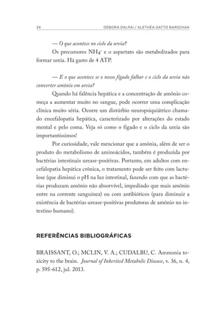 34 DÉBORA DALPAI / ALETHÉA GATTO BARSCHAK
— O que acontece no ciclo da ureia?
Os precursores NH4+
e o aspartato são metabolizados para
formar ureia. Há gasto de 4 ATP.
— E o que acontece se o nosso fígado falhar e o ciclo da ureia não
converter amônio em ureia?
Quando há falência hepática e a concentração de amônio co-
meça a aumentar muito no sangue, pode ocorrer uma complicação
clínica muito séria. Ocorre um distúrbio neuropsiquiátrico chama-
do encefalopatia hepática, caracterizado por alterações do estado
mental e pelo coma. Veja só como o fígado e o ciclo da ureia são
importantíssimos!
Por curiosidade, vale mencionar que a amônia, além de ser o
produto do metabolismo de aminoácidos, também é produzida por
bactérias intestinais urease-positivas. Portanto, em adultos com en-
cefalopatia hepática crônica, o tratamento pode ser feito com lactu-
lose (que diminui o pH na luz intestinal, fazendo com que as bacté-
rias produzam amônio não absorvível, impedindo que mais amônio
entre na corrente sanguínea) ou com antibióticos (para diminuir a
existência de bactérias urease-positivas produtoras de amônio no in-
testino humano).
REFERÊNCIAS BIBLIOGRÁFICAS
BRAISSANT, O.; MCLIN, V. A.; CUDALBU, C. Ammonia to-
xicity to the brain. Journal of Inherited Metabolic Disease, v. 36, n. 4,
p. 595-612, jul. 2013.
 
