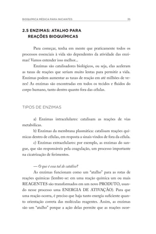 BIOQUÍMICA MÉDICA PARA INICIANTES 35
2.5 ENZIMAS: ATALHO PARA
REAÇÕES BIOQUÍMICAS
Para começar, tenha em mente que praticamente todos os
processos essenciais à vida são dependentes da atividade das enzi-
mas! Vamos entender isso melhor...
Enzimas são catalisadores biológicos, ou seja, elas aceleram
as taxas de reações que seriam muito lentas para permitir a vida.
Enzimas podem aumentar as taxas de reação em até milhões de ve-
zes! As enzimas são encontradas em todos os tecidos e fluidos do
corpo humano, tanto dentro quanto fora das células.
TIPOS DE ENZIMAS
a) Enzimas intracelulares: catalisam as reações de vias
metabólicas.
b) Enzimas da membrana plasmática: catalisam reações quí-
micas dentro de células, em resposta a sinais vindos de fora da célula.
c) Enzimas extracelulares: por exemplo, as enzimas do san-
gue, que são responsáveis pela coagulação, um processo importante
na cicatrização de ferimentos.
— O que é essa tal de catálise?
As enzimas funcionam como um “atalho” para as rotas de
reações químicas (lembre-se: em uma reação química um ou mais
REAGENTES são transformados em um novo PRODUTO, usan-
do nesse processo uma ENERGIA DE ATIVAÇÃO). Para que
uma reação ocorra, é preciso que haja tanto energia suficiente quan-
to orientação correta das moléculas reagentes. Assim, as enzimas
são um “atalho” porque a ação delas permite que as reações ocor-
 