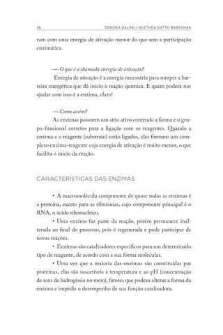 36 DÉBORA DALPAI / ALETHÉA GATTO BARSCHAK
ram com uma energia de ativação menor do que sem a participação
enzimática.
— O que é a chamada energia de ativação?
Energia de ativação é a energia necessária para romper a bar-
reira energética que dá início à reação química. E quem poderá nos
ajudar com isso é a enzima, claro!
— Como assim?
As enzimas possuem um sítio ativo contendo a forma e o gru-
po funcional corretos para a ligação com os reagentes. Quando a
enzima e o reagente (substrato) estão ligados, eles formam um com-
plexo enzima-reagente cuja energia de ativação é muito menor, o que
facilita o início da reação.
CARACTERÍSTICAS DAS ENZIMAS
• A macromolécula componente de quase todas as enzimas é
a proteína, exceto para as ribozimas, cujo componente principal é o
RNA, o ácido ribonucleico.
• Uma enzima faz parte da reação, porém permanece inal-
terada ao final do processo, pois é regenerada e pode participar de
novas reações.
• Enzimas são catalisadores específicos para um determinado
tipo de reagente, de acordo com a sua forma molecular.
• Uma vez que a maioria das enzimas são constituídas por
proteínas, elas são suscetíveis à temperatura e ao pH (concentração
de íons de hidrogênio no meio), fatores que podem alterar a forma da
enzima e impedir o desempenho de sua função catalisadora.
 