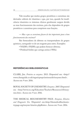 38 DÉBORA DALPAI / ALETHÉA GATTO BARSCHAK
Vale ressaltar que muitos grupos prostéticos e coenzimas são
derivados solúveis de vitaminas e que, por isso, quando há insufi-
ciência vitamínica os sintomas clínicos geralmente surgem devido
ao mau funcionamento das enzimas, pois elas dependem de grupos
prostéticos e coenzimas para cumprirem suas funções.
— Mas o que as coenzimas fazem de tão importante para o bom
funcionamento das enzimas?
São fornecedores de elétrons ou transportadores de grupos
químicos, carregando-os de um reagente para outro. Exemplos:
• NADH e FADH2 que podem fornecer elétrons;
• Piridoxal fosfato que carrega amina (-NH2).
REFERÊNCIAS BIBLIOGRÁFICAS
CLARK, Jim. Proteins as enzymes. 2013. Disponível em: <http://
www.chemguide.co.uk/organicprops/aminoacids/enzymes.html>.
Acesso em: 9 nov. 2016.
ROYALSOCIETYOFCHEMISTRY.Enzymes. 2007.Disponível
em: <http://www.rsc.org/Education/Teachers/Resources/cfb/enzy-
mes.htm>. Acesso em: 9 nov. 2016.
THE MEDICAL BIOCHEMISTRY PAGE. Enzymes, Kinetics
and Diagnostic Use. Disponível em:<http://themedicalbiochemis-
trypage.org/enzyme-kinetics.php#intro>. Acesso em: 9 nov. 2016.
 