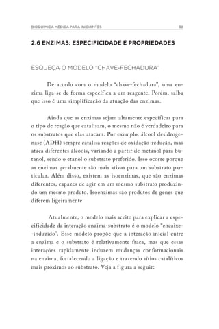 BIOQUÍMICA MÉDICA PARA INICIANTES 39
2.6 ENZIMAS: ESPECIFICIDADE E PROPRIEDADES
ESQUEÇA O MODELO “CHAVE-FECHADURA”
De acordo com o modelo “chave-fechadura”, uma en-
zima liga-se de forma específica a um reagente. Porém, saiba
que isso é uma simplificação da atuação das enzimas.
Ainda que as enzimas sejam altamente específicas para
o tipo de reação que catalisam, o mesmo não é verdadeiro para
os substratos que elas atacam. Por exemplo: álcool desidroge-
nase (ADH) sempre catalisa reações de oxidação-redução, mas
ataca diferentes álcoois, variando a partir de metanol para bu-
tanol, sendo o etanol o substrato preferido. Isso ocorre porque
as enzimas geralmente são mais ativas para um substrato par-
ticular. Além disso, existem as isoenzimas, que são enzimas
diferentes, capazes de agir em um mesmo substrato produzin-
do um mesmo produto. Isoenzimas são produtos de genes que
diferem ligeiramente.
Atualmente, o modelo mais aceito para explicar a espe-
cificidade da interação enzima-substrato é o modelo “encaixe-
-induzido”. Esse modelo propõe que a interação inicial entre
a enzima e o substrato é relativamente fraca, mas que essas
interações rapidamente induzem mudanças conformacionais
na enzima, fortalecendo a ligação e trazendo sítios catalíticos
mais próximos ao substrato. Veja a figura a seguir:
 