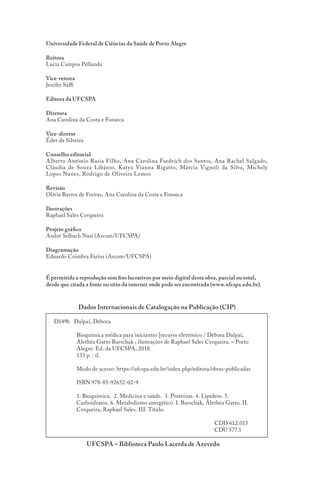 D149b Dalpai, Débora
Bioquímica médica para iniciantes [recurso eletrônico / Débora Dalpai,
Alethéa Gatto Barschak ; ilustrações de Raphael Sales Cerqueira. – Porto
Alegre: Ed. da UFCSPA, 2018.
133 p. : il.
Modo de acesso: https://ufcspa.edu.br/index.php/editora/obras-publicadas
ISBN 978-85-92652-02-9
1. Bioquímica. 2. Medicina e saúde. 3. Proteínas. 4. Lipídeos. 5.
Carboidratos. 6. Metabolismo energético. I. Barschak, Alethéa Gatto. II.
Cerqueira, Raphael Sales. III. Título.
			 CDD 612.015
			 CDU 577.1
UFCSPA – Biblioteca Paulo Lacerda de Azevedo
Dados Internacionais de Catalogação na Publicação (CIP)
Universidade Federal de Ciências da Saúde de Porto Alegre
Reitora
Lucia Campos Pellanda
Vice-reitora
Jenifer Saffi
Editora da UFCSPA
Diretora
Ana Carolina da Costa e Fonseca
Vice-diretor
Éder da Silveira
Conselho editorial
Alberto Antônio Rasia Filho, Ana Carolina Faedrich dos Santos, Ana Rachel Salgado,
Cláudia de Souza Libânio, Katya Vianna Rigatto, Márcia Vignoli da Silva, Michely
Lopes Nunes, Rodrigo de Oliveira Lemos
Revisão
Olívia Barros de Freitas, Ana Carolina da Costa e Fonseca
Ilustrações
Raphael Sales Cerqueira
Projeto gráfico
André Selbach Nasi (Ascom/UFCSPA)
Diagramação
Eduardo Coimbra Farias (Ascom/UFCSPA)
É permitida a reprodução sem fins lucrativos por meio digital desta obra, parcial ou total,
desde que citada a fonte ou sítio da internet onde pode ser encontrada (www.ufcspa.edu.br).
 