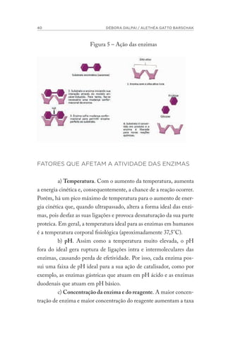 40 DÉBORA DALPAI / ALETHÉA GATTO BARSCHAK
Figura 5 – Ação das enzimas
FATORES QUE AFETAM A ATIVIDADE DAS ENZIMAS
a) Temperatura. Com o aumento da temperatura, aumenta
a energia cinética e, consequentemente, a chance de a reação ocorrer.
Porém, há um pico máximo de temperatura para o aumento de ener-
gia cinética que, quando ultrapassado, altera a forma ideal das enzi-
mas, pois desfaz as suas ligações e provoca desnaturação da sua parte
proteica. Em geral, a temperatura ideal para as enzimas em humanos
é a temperatura corporal fisiológica (aproximadamente 37,5°C).
b) pH. Assim como a temperatura muito elevada, o pH
fora do ideal gera ruptura de ligações intra e intermoleculares das
enzimas, causando perda de efetividade. Por isso, cada enzima pos-
sui uma faixa de pH ideal para a sua ação de catalisador, como por
exemplo, as enzimas gástricas que atuam em pH ácido e as enzimas
duodenais que atuam em pH básico.
c) Concentração da enzima e do reagente. A maior concen-
tração de enzima e maior concentração do reagente aumentam a taxa
 